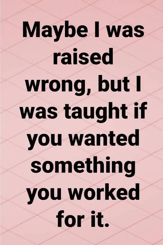 Maybe i was raised wromg but I was taught if you wanted something you worked for it